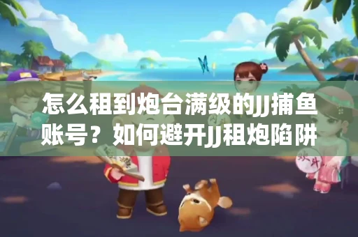 怎么租到炮台满级的JJ捕鱼账号？如何避开JJ租炮陷阱？技巧全在这里